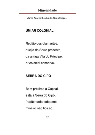 Mineiridade
Marco Aurélio Bicalho de Abreu Chagas
12
UM AR COLONIAL
Região dos diamantes,
queijo do Serro preserva,
da antiga Vila do Príncipe,
ar colonial conserva.
SERRA DO CIPÓ
Bem próxima à Capital,
está a Serra do Cipó,
freqüentada todo ano;
mineiro não fica só.
 
