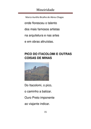 Mineiridade
Marco Aurélio Bicalho de Abreu Chagas
15
onde floresceu o talento
dos mais famosos artistas
na arquitetura e nas artes
e em obras altruístas.
PICO DO ITACOLOMI E OUTRAS
COISAS DE MINAS
Do Itacolomi, o pico,
o caminho a balizar.
Ouro Preto imponente
ao viajante indicar.
 