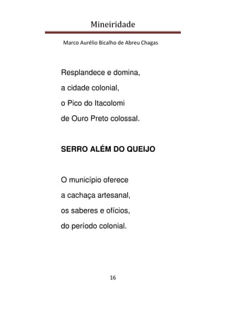 Mineiridade
Marco Aurélio Bicalho de Abreu Chagas
16
Resplandece e domina,
a cidade colonial,
o Pico do Itacolomi
de Ouro Preto colossal.
SERRO ALÉM DO QUEIJO
O município oferece
a cachaça artesanal,
os saberes e ofícios,
do período colonial.
 