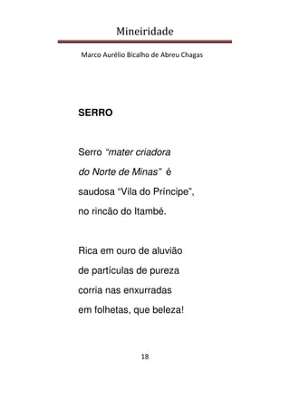 Mineiridade
Marco Aurélio Bicalho de Abreu Chagas
18
SERRO
Serro “mater criadora
do Norte de Minas” é
saudosa “Vila do Príncipe”,
no rincão do Itambé.
Rica em ouro de aluvião
de partículas de pureza
corria nas enxurradas
em folhetas, que beleza!
 