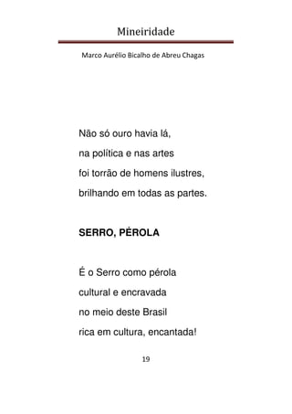 Mineiridade
Marco Aurélio Bicalho de Abreu Chagas
19
Não só ouro havia lá,
na política e nas artes
foi torrão de homens ilustres,
brilhando em todas as partes.
SERRO, PÉROLA
É o Serro como pérola
cultural e encravada
no meio deste Brasil
rica em cultura, encantada!
 