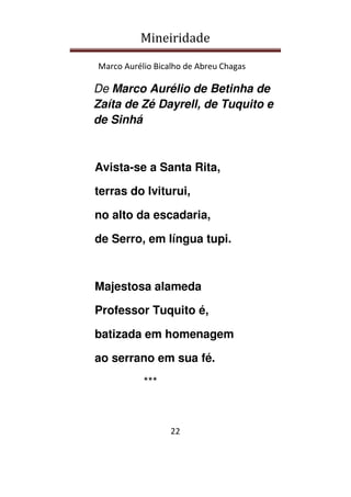 Mineiridade
Marco Aurélio Bicalho de Abreu Chagas
22
De Marco Aurélio de Betinha de
Zaíta de Zé Dayrell, de Tuquito e
de Sinhá
Avista-se a Santa Rita,
terras do Iviturui,
no alto da escadaria,
de Serro, em língua tupi.
Majestosa alameda
Professor Tuquito é,
batizada em homenagem
ao serrano em sua fé.
***
 