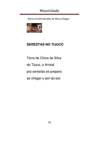 Mineiridade
Marco Aurélio Bicalho de Abreu Chagas
26
SERESTAS NO TIJUCO
Terra de Chica da Silva
do Tijuco, o Arraial
pra serestas se prepara
ao chegar o por-do-sol.
 