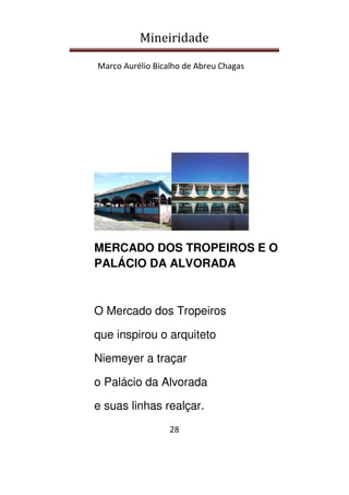Mineiridade
Marco Aurélio Bicalho de Abreu Chagas
28
MERCADO DOS TROPEIROS E O
PALÁCIO DA ALVORADA
O Mercado dos Tropeiros
que inspirou o arquiteto
Niemeyer a traçar
o Palácio da Alvorada
e suas linhas realçar.
 