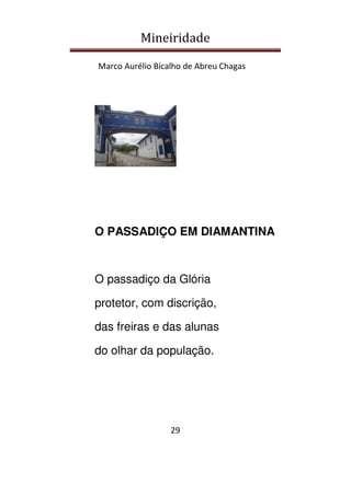 Mineiridade
Marco Aurélio Bicalho de Abreu Chagas
29
O PASSADIÇO EM DIAMANTINA
O passadiço da Glória
protetor, com discrição,
das freiras e das alunas
do olhar da população.
 