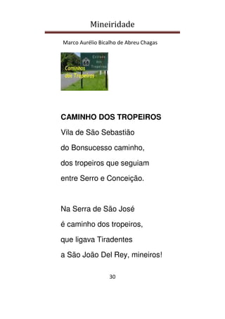 Mineiridade
Marco Aurélio Bicalho de Abreu Chagas
30
CAMINHO DOS TROPEIROS
Vila de São Sebastião
do Bonsucesso caminho,
dos tropeiros que seguiam
entre Serro e Conceição.
Na Serra de São José
é caminho dos tropeiros,
que ligava Tiradentes
a São João Del Rey, mineiros!
 