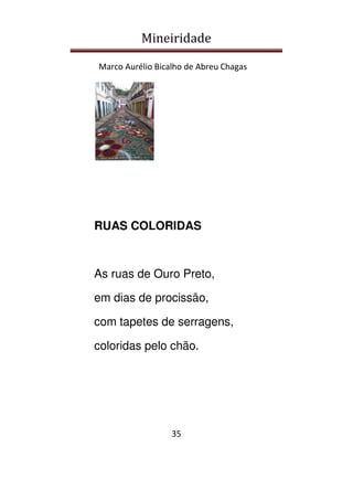 Mineiridade
Marco Aurélio Bicalho de Abreu Chagas
35
RUAS COLORIDAS
As ruas de Ouro Preto,
em dias de procissão,
com tapetes de serragens,
coloridas pelo chão.
 