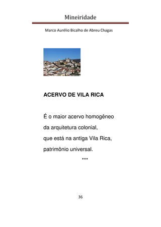 Mineiridade
Marco Aurélio Bicalho de Abreu Chagas
36
ACERVO DE VILA RICA
É o maior acervo homogêneo
da arquitetura colonial,
que está na antiga Vila Rica,
patrimônio universal.
***
 