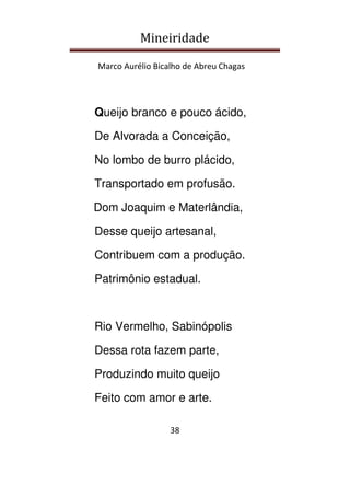Mineiridade
Marco Aurélio Bicalho de Abreu Chagas
38
Queijo branco e pouco ácido,
De Alvorada a Conceição,
No lombo de burro plácido,
Transportado em profusão.
Dom Joaquim e Materlândia,
Desse queijo artesanal,
Contribuem com a produção.
Patrimônio estadual.
Rio Vermelho, Sabinópolis
Dessa rota fazem parte,
Produzindo muito queijo
Feito com amor e arte.
 