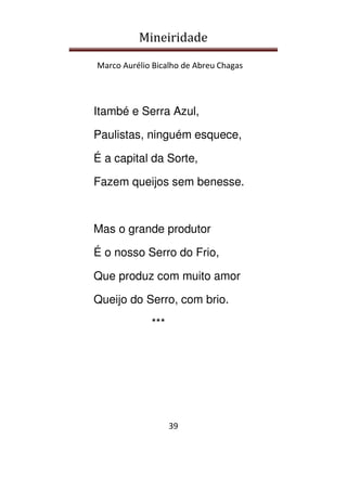 Mineiridade
Marco Aurélio Bicalho de Abreu Chagas
39
Itambé e Serra Azul,
Paulistas, ninguém esquece,
É a capital da Sorte,
Fazem queijos sem benesse.
Mas o grande produtor
É o nosso Serro do Frio,
Que produz com muito amor
Queijo do Serro, com brio.
***
 