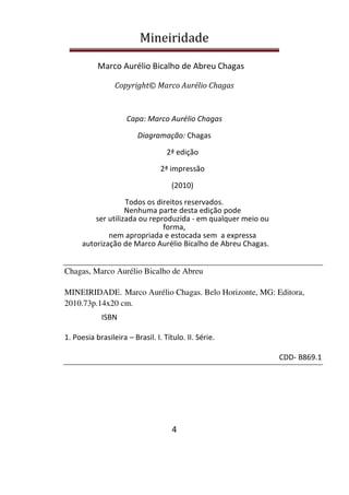 Mineiridade
Marco Aurélio Bicalho de Abreu Chagas
4
Copyright© Marco Aurélio Chagas
Capa: Marco Aurélio Chagas
Diagramação: Chagas
2ª edição
2ª impressão
(2010)
Todos os direitos reservados.
Nenhuma parte desta edição pode
ser utilizada ou reproduzida - em qualquer meio ou
forma,
nem apropriada e estocada sem a expressa
autorização de Marco Aurélio Bicalho de Abreu Chagas.
Chagas, Marco Aurélio Bicalho de Abreu
MINEIRIDADE. Marco Aurélio Chagas. Belo Horizonte, MG: Editora,
2010.73p.14x20 cm.
ISBN
1. Poesia brasileira – Brasil. I. Título. II. Série.
CDD- B869.1
 