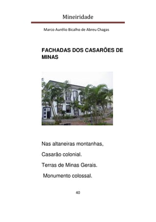 Mineiridade
Marco Aurélio Bicalho de Abreu Chagas
40
FACHADAS DOS CASARÕES DE
MINAS
Nas altaneiras montanhas,
Casarão colonial.
Terras de Minas Gerais.
Monumento colossal.
 
