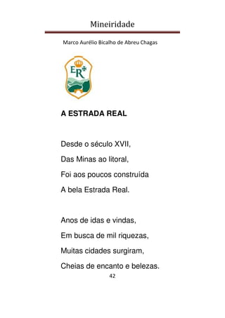 Mineiridade
Marco Aurélio Bicalho de Abreu Chagas
42
A ESTRADA REAL
Desde o século XVII,
Das Minas ao litoral,
Foi aos poucos construída
A bela Estrada Real.
Anos de idas e vindas,
Em busca de mil riquezas,
Muitas cidades surgiram,
Cheias de encanto e belezas.
 