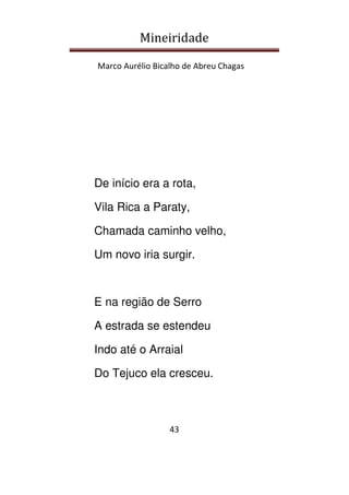 Mineiridade
Marco Aurélio Bicalho de Abreu Chagas
43
De início era a rota,
Vila Rica a Paraty,
Chamada caminho velho,
Um novo iria surgir.
E na região de Serro
A estrada se estendeu
Indo até o Arraial
Do Tejuco ela cresceu.
 