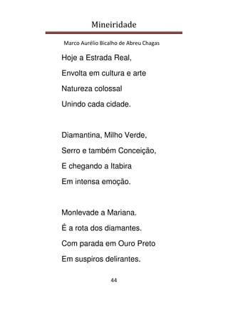 Mineiridade
Marco Aurélio Bicalho de Abreu Chagas
44
Hoje a Estrada Real,
Envolta em cultura e arte
Natureza colossal
Unindo cada cidade.
Diamantina, Milho Verde,
Serro e também Conceição,
E chegando a Itabira
Em intensa emoção.
Monlevade a Mariana.
É a rota dos diamantes.
Com parada em Ouro Preto
Em suspiros delirantes.
 