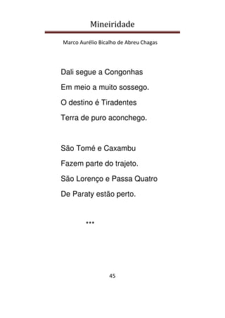 Mineiridade
Marco Aurélio Bicalho de Abreu Chagas
45
Dali segue a Congonhas
Em meio a muito sossego.
O destino é Tiradentes
Terra de puro aconchego.
São Tomé e Caxambu
Fazem parte do trajeto.
São Lorenço e Passa Quatro
De Paraty estão perto.
***
 