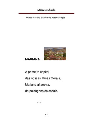 Mineiridade
Marco Aurélio Bicalho de Abreu Chagas
47
MARIANA
A primeira capital
das nossas Minas Gerais,
Mariana altaneira,
de paisagens colossais.
***
 