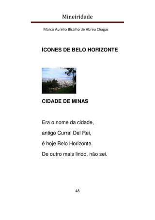 Mineiridade
Marco Aurélio Bicalho de Abreu Chagas
48
ÍCONES DE BELO HORIZONTE
CIDADE DE MINAS
Era o nome da cidade,
antigo Curral Del Rei,
é hoje Belo Horizonte.
De outro mais lindo, não sei.
 