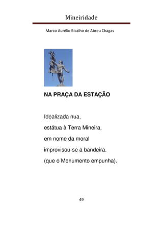 Mineiridade
Marco Aurélio Bicalho de Abreu Chagas
49
NA PRAÇA DA ESTAÇÃO
Idealizada nua,
estátua à Terra Mineira,
em nome da moral
improvisou-se a bandeira.
(que o Monumento empunha).
 
