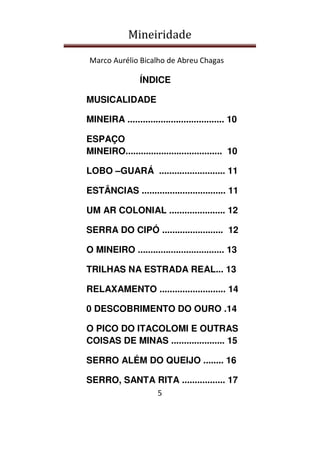 Mineiridade
Marco Aurélio Bicalho de Abreu Chagas
5
ÍNDICE
MUSICALIDADE
MINEIRA ...................................... 10
ESPAÇO
MINEIRO...................................... 10
LOBO –GUARÁ .......................... 11
ESTÂNCIAS ................................. 11
UM AR COLONIAL ...................... 12
SERRA DO CIPÓ ........................ 12
O MINEIRO .................................. 13
TRILHAS NA ESTRADA REAL... 13
RELAXAMENTO .......................... 14
0 DESCOBRIMENTO DO OURO .14
O PICO DO ITACOLOMI E OUTRAS
COISAS DE MINAS ..................... 15
SERRO ALÉM DO QUEIJO ........ 16
SERRO, SANTA RITA ................. 17
 