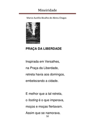 Mineiridade
Marco Aurélio Bicalho de Abreu Chagas
50
PRAÇA DA LIBERDADE
Inspirada em Versalhes,
na Praça da Liberdade,
retreta havia aos domingos,
embelezando a cidade.
E melhor que a tal retreta,
o footing é o que imperava,
moços e moças flertavam.
Assim que se namorava.
 