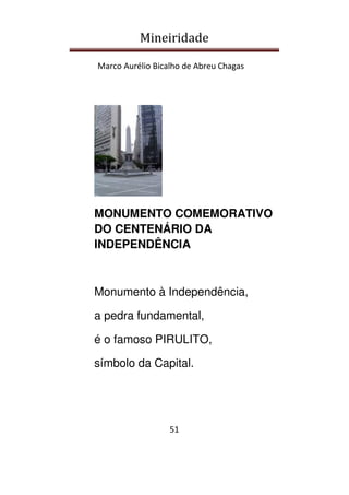 Mineiridade
Marco Aurélio Bicalho de Abreu Chagas
51
MONUMENTO COMEMORATIVO
DO CENTENÁRIO DA
INDEPENDÊNCIA
Monumento à Independência,
a pedra fundamental,
é o famoso PIRULITO,
símbolo da Capital.
 