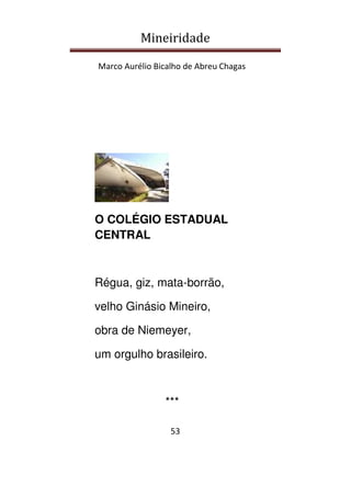 Mineiridade
Marco Aurélio Bicalho de Abreu Chagas
53
O COLÉGIO ESTADUAL
CENTRAL
Régua, giz, mata-borrão,
velho Ginásio Mineiro,
obra de Niemeyer,
um orgulho brasileiro.
***
 