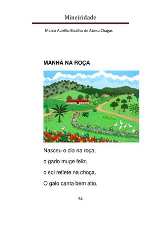 Mineiridade
Marco Aurélio Bicalho de Abreu Chagas
54
MANHÃ NA ROÇA
Nasceu o dia na roça,
o gado muge feliz,
o sol reflete na choça.
O galo canta bem alto,
 