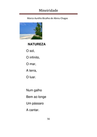 Mineiridade
Marco Aurélio Bicalho de Abreu Chagas
56
NATUREZA
O sol,
O infinito,
O mar,
A terra,
O luar.
Num galho
Bem ao longe
Um pássaro
A cantar.
 