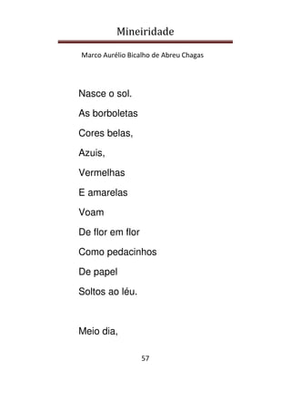 Mineiridade
Marco Aurélio Bicalho de Abreu Chagas
57
Nasce o sol.
As borboletas
Cores belas,
Azuis,
Vermelhas
E amarelas
Voam
De flor em flor
Como pedacinhos
De papel
Soltos ao léu.
Meio dia,
 