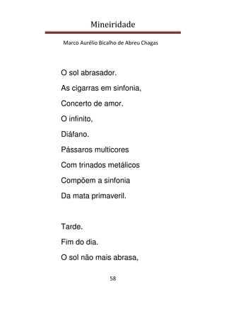 Mineiridade
Marco Aurélio Bicalho de Abreu Chagas
58
O sol abrasador.
As cigarras em sinfonia,
Concerto de amor.
O infinito,
Diáfano.
Pássaros multicores
Com trinados metálicos
Compõem a sinfonia
Da mata primaveril.
Tarde.
Fim do dia.
O sol não mais abrasa,
 