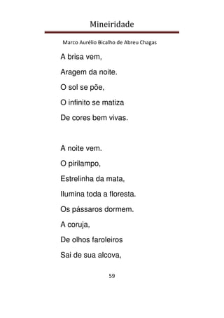 Mineiridade
Marco Aurélio Bicalho de Abreu Chagas
59
A brisa vem,
Aragem da noite.
O sol se põe,
O infinito se matiza
De cores bem vivas.
A noite vem.
O pirilampo,
Estrelinha da mata,
Ilumina toda a floresta.
Os pássaros dormem.
A coruja,
De olhos faroleiros
Sai de sua alcova,
 