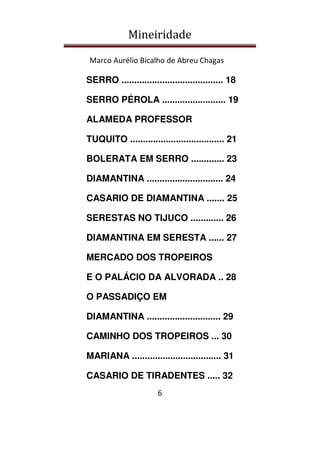 Mineiridade
Marco Aurélio Bicalho de Abreu Chagas
6
SERRO ........................................ 18
SERRO PÉROLA ......................... 19
ALAMEDA PROFESSOR
TUQUITO ..................................... 21
BOLERATA EM SERRO ............. 23
DIAMANTINA .............................. 24
CASARIO DE DIAMANTINA ....... 25
SERESTAS NO TIJUCO ............. 26
DIAMANTINA EM SERESTA ...... 27
MERCADO DOS TROPEIROS
E O PALÁCIO DA ALVORADA .. 28
O PASSADIÇO EM
DIAMANTINA ............................. 29
CAMINHO DOS TROPEIROS ... 30
MARIANA ................................... 31
CASARIO DE TIRADENTES ..... 32
 