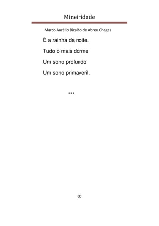 Mineiridade
Marco Aurélio Bicalho de Abreu Chagas
60
É a rainha da noite.
Tudo o mais dorme
Um sono profundo
Um sono primaveril.
***
 