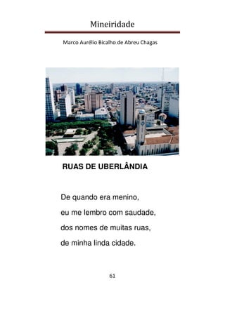 Mineiridade
Marco Aurélio Bicalho de Abreu Chagas
61
RUAS DE UBERLÂNDIA
De quando era menino,
eu me lembro com saudade,
dos nomes de muitas ruas,
de minha linda cidade.
 