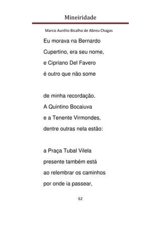 Mineiridade
Marco Aurélio Bicalho de Abreu Chagas
62
Eu morava na Bernardo
Cupertino, era seu nome,
e Cipriano Del Favero
é outro que não some
de minha recordação.
A Quintino Bocaiuva
e a Tenente Virmondes,
dentre outras nela estão:
a Praça Tubal Vilela
presente também está
ao relembrar os caminhos
por onde ia passear,
 
