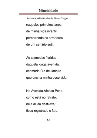 Mineiridade
Marco Aurélio Bicalho de Abreu Chagas
63
naqueles primeiros anos,
de minha vida infantil,
percorrendo os arredores
de um cenário sutil.
As alamedas floridas
daquela longa avenida,
chamada Rio de Janeiro
que enchia minha doce vida.
Na Avenida Afonso Pena,
como está no retrato,
nela ali eu desfilava;
ficou registrado o fato.
 