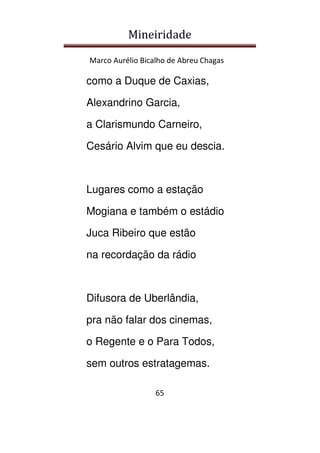 Mineiridade
Marco Aurélio Bicalho de Abreu Chagas
65
como a Duque de Caxias,
Alexandrino Garcia,
a Clarismundo Carneiro,
Cesário Alvim que eu descia.
Lugares como a estação
Mogiana e também o estádio
Juca Ribeiro que estão
na recordação da rádio
Difusora de Uberlândia,
pra não falar dos cinemas,
o Regente e o Para Todos,
sem outros estratagemas.
 