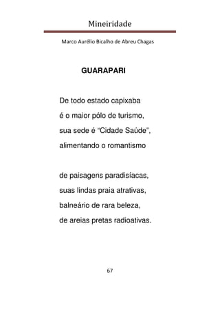 Mineiridade
Marco Aurélio Bicalho de Abreu Chagas
67
GUARAPARI
De todo estado capixaba
é o maior pólo de turismo,
sua sede é “Cidade Saúde”,
alimentando o romantismo
de paisagens paradisíacas,
suas lindas praia atrativas,
balneário de rara beleza,
de areias pretas radioativas.
 