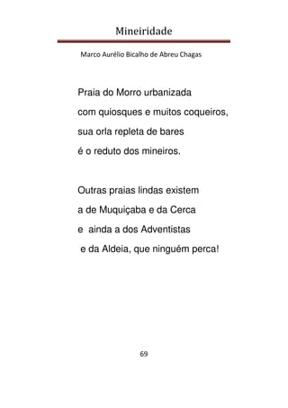 Mineiridade
Marco Aurélio Bicalho de Abreu Chagas
69
Praia do Morro urbanizada
com quiosques e muitos coqueiros,
sua orla repleta de bares
é o reduto dos mineiros.
Outras praias lindas existem
a de Muquiçaba e da Cerca
e ainda a dos Adventistas
e da Aldeia, que ninguém perca!
 