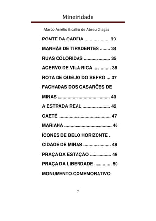 Mineiridade
Marco Aurélio Bicalho de Abreu Chagas
7
PONTE DA CADEIA .................... 33
MANHÃS DE TIRADENTES ........ 34
RUAS COLORIDAS ..................... 35
ACERVO DE VILA RICA .............. 36
ROTA DE QUEIJO DO SERRO ... 37
FACHADAS DOS CASARÕES DE
MINAS .......................................... 40
A ESTRADA REAL ...................... 42
CAETÉ .......................................... 47
MARIANA ...................................... 46
ÍCONES DE BELO HORIZONTE .
CIDADE DE MINAS ...................... 48
PRAÇA DA ESTAÇÃO ................. 49
PRAÇA DA LIBERDADE .............. 50
MONUMENTO COMEMORATIVO
 