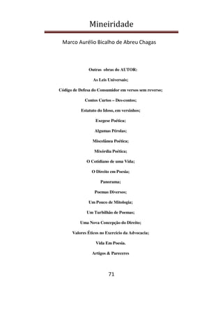 Mineiridade
Marco Aurélio Bicalho de Abreu Chagas
71
Outras obras do AUTOR:
As Leis Universais;
Código de Defesa do Consumidor em versos sem reverso;
Contos Curtos – Des-contos;
Estatuto do Idoso, em versinhos;
Exegese Poética;
Algumas Pérolas;
Miscelânea Poética;
Mixórdia Poética;
O Cotidiano de uma Vida;
O Direito em Poesia;
Panorama;
Poemas Diversos;
Um Pouco de Mitologia;
Um Turbilhão de Poemas;
Uma Nova Concepção do Direito;
Valores Éticos no Exercício da Advocacia;
Vida Em Poesia.
Artigos & Pareceres
 