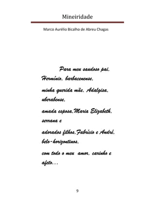 Mineiridade
Marco Aurélio Bicalho de Abreu Chagas
9
ParaParaParaPara meumeumeumeu saudososaudososaudososaudoso paipaipaipai,,,,
HermínioHermínioHermínioHermínio,,,, barbacenense,barbacenense,barbacenense,barbacenense,
mmmminhainhainhainha queridaqueridaqueridaquerida mãemãemãemãe,,,, AdalgisaAdalgisaAdalgisaAdalgisa,,,,
uberabense,uberabense,uberabense,uberabense,
amadaamadaamadaamada esposaesposaesposaesposa,,,,MariaMariaMariaMaria ElizabethElizabethElizabethElizabeth,,,,
serranaserranaserranaserrana eeee
adoradoadoradoadoradoadoradossss filhosfilhosfilhosfilhos,,,,FabrícioFabrícioFabrícioFabrício eeee AndréAndréAndréAndré,,,,
belobelobelobelo----horhorhorhorizontinos,izontinos,izontinos,izontinos,
com todo o meucom todo o meucom todo o meucom todo o meu amoramoramoramor, carinho, carinho, carinho, carinho eeee
afeto...afeto...afeto...afeto...
 