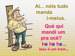 Aí... nóis tudo manda  i-meius. Qué qui mandi um  pra ocê?  h e  h e  h e . . .  Issu é um trem . . . 