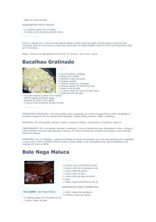 - 600g de massa folhada

INGREDIENTES PARA O MOLHO:

- 12 colheres (sopa) da marinada
- 2 xícaras (chá) de creme de leite fresco




Deixar o salmão por ½ hora na marinada tomando cuidado para que todos os lados fiquem cobertos pela
marinada. Escorrer levemente da marinada. Embrulhar na massa folhada. Assar em forno pré-aquecido a 200°
por 30 minutos.


Molho: misturar os ingredientes e ferver por 10 minutos. servir com o peixe



Bacalhau Gratinado

                                      - ½ kg de bacalhau desfiado
                                      - 2 cebolas em rodelas
                                      - 5 colheres (sopa) de azeite
                                      - 3 tomates picados
                                      - 3 colheres (sopa) de manteiga
                                      - 3 colheres (sopa) de farinha de trigo
                                      - 1 xícara (chá) de leite
                                      - 1 ½ xícara (chá) de creme de leite fresco
                                      - 1 pitada de noz moscada
-   ½ kg de batatas cozidas e em rodelas
-   50g de queijo parmesão ralado
-   pimenta do reino e sal a gosto
-   1 xícara (chá) de farelos de pão francês




DESSALGAR O BACALHAU: Em uma vasilha, deixe o bacalhau de molho em água fria por 48hs na geladeira,
trocando a água de vez em quando para dessalgar. Depois deste processo, desfie o bacalhau.


BACALHAU: Em uma panela, aqueça o azeite e refogue a cebola, os tomates e o bacalhau. Reserve.


CREME BRANCO: Em uma panela, derreta a manteiga e doure a farinha de trigo. Acrescente o leite, e depois o
creme de leite, mexendo até engrossar e formar um creme consistente. Coloque uma pitada de noz moscada,
misture e reserve.


MONTAGEM: Em um refratário, coloque as batatas no fundo da travessa, por cima uma camada com o bacalhau
e cubra com o creme. Polvilhe farelos de pão e queijo ralado. Leve para gratinar por aproximadamente 20
minutos em forno a 180ºC.



Bolo Nega Maluca

                                          -   2 xícaras (chá) de farinha de trigo
                                          -   ½ xícara (chá) de chocolate em pó
                                          -   1 xícara (chá) de açúcar
                                          -   1 xícara (chá) de óleo
                                          -   1 xícara (chá) de água fervente
                                          -   4 ovos
                                          -   1 colher (sopa) de fermento em pó

                                          INGREDIENTES PARA A COBERTURA:

13/1/2009 - Bolo Nega Maluca              - 1 colher (sopa) de margarina
                                          - 5 colheres (sopa) de açúcar
- 3 colheres (sopa) de chocolate em pó
- 1 colher (sopa) de leite
 