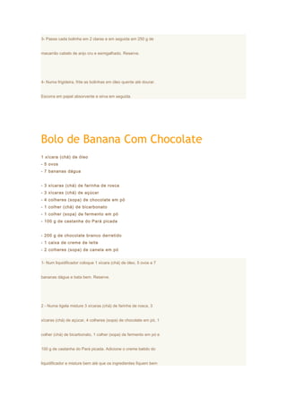 3- Passe cada bolinha em 2 claras e em seguida em 250 g de


macarrão cabelo de anjo cru e esmigalhado. Reserve.




4- Numa frigideira, frite as bolinhas em óleo quente até dourar.


Escorra em papel absorvente e sirva em seguida.




Bolo de Banana Com Chocolate
1 xícara (chá) de óleo
- 5 ovos
- 7 bananas dágua


- 3 xícaras (chá) de farinha de rosca
- 3 xícaras (chá) de açúcar
- 4 colheres (sopa) de chocolate em pó
- 1 colher (chá) de bicarbonato
- 1 colher (sopa) de fermento em pó
- 100 g de castanha do Pará picada


- 200 g de chocolate branco derretido
- 1 caixa de creme de leite
- 2 colheres (sopa) de canela em pó


1- Num liquidificador coloque 1 xícara (chá) de óleo, 5 ovos e 7


bananas dágua e bata bem. Reserve.




2 - Numa tigela misture 3 xícaras (chá) de farinha de rosca, 3


xícaras (chá) de açúcar, 4 colheres (sopa) de chocolate em pó, 1


colher (chá) de bicarbonato, 1 colher (sopa) de fermento em pó e


100 g de castanha do Pará picada. Adicione o creme batido do


liquidificador e misture bem até que os ingredientes fiquem bem
 
