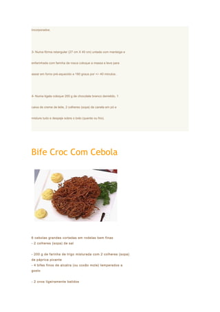 incorporados.




3- Numa fôrma retangular (27 cm X 40 cm) untada com manteiga e


enfarinhada com farinha de rosca coloque a massa e leve para


assar em forno pré-aquecido a 180 graus por +/- 40 minutos.




4- Numa tigela coloque 200 g de chocolate branco derretido, 1


caixa de creme de leite, 2 colheres (sopa) de canela em pó e


misture tudo e despeje sobre o bolo (quente ou frio).




Bife Croc Com Cebola




6 cebolas grandes cortadas em rodelas bem finas
- 2 colheres (sopa) de sal


- 200 g de farinha de trigo misturada com 2 colheres (sopa)
de páprica picante
- 4 bifes finos de alcatra (ou coxão mole) temperados a
gosto


- 2 ovos ligeiramente batidos
 