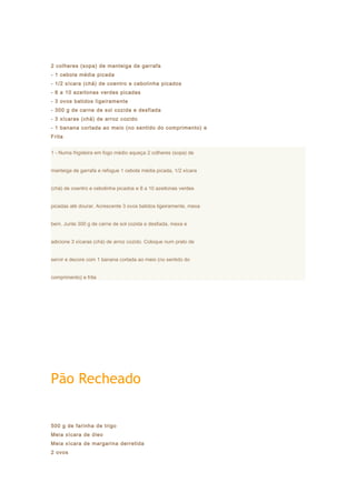 2 colheres (sopa) de manteiga de garrafa
- 1 cebola média picada
- 1/2 xícara (chá) de coentro e cebolinha picados
- 8 a 10 azeitonas verdes picadas
- 3 ovos batidos ligeiramente
- 300 g de carne de sol cozida e desfiada
- 3 xícaras (chá) de arroz cozido
- 1 banana cortada ao meio (no sentido do comprimento) e
Frita


1 - Numa frigideira em fogo médio aqueça 2 colheres (sopa) de


manteiga de garrafa e refogue 1 cebola média picada, 1/2 xícara


(chá) de coentro e cebolinha picados e 8 a 10 azeitonas verdes


picadas até dourar. Acrescente 3 ovos batidos ligeiramente, mexa


bem. Junte 300 g de carne de sol cozida e desfiada, mexa e


adicione 3 xícaras (chá) de arroz cozido. Coloque num prato de


servir e decore com 1 banana cortada ao meio (no sentido do


comprimento) e frita




Pão Recheado


500 g de farinha de trigo
Meia xícara de óleo
Meia xícara de margarina derretida
2 ovos
 