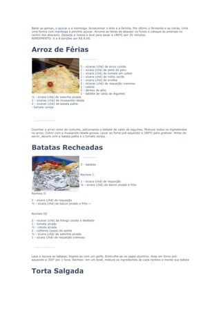 Bater as gemas, o açúcar e a manteiga. Acrescentar o leite e a farinha. Por último o fermento e as claras. Unte
uma forma com manteiga e polvilhe açúcar. Arrume as fatias de abacaxi no fundo e coloque as ameixas no
centro dos abacaxis. Despeje a massa e leve para assar a 180ºC por 35 minutos.
RENDIMENTO: 6 a 8 porções por R$ 8,00.



Arroz de Férias

                                   5-   xícaras (chá) de arroz cozido
                                   1-   xícara (chá) de peito de peru
                                   1-   xícara (chá) de tomate em cubos
                                   1-   xícara (chá) de milho verde
                                   1-   xícara (chá) de ervilha
                                   2-   xícaras (chá) de requeijão cremoso
                                   1-   cebola
                                   3-   dentes de alho
                                   1-   tablete de caldo de legumes
½ - xícara (chá) de salsinha picada
2 - xícaras (chá) de mussarela ralada
2 - xícaras (chá) de batata palha
- tomate cereja




Cozinhar o arroz como de costume, adicionando o tablete de caldo de legumes. Misturar todos os ingredientes
no arroz. Cobrir com a mussarela ralada grossa. Levar ao forno pré-aquecido a 180°C para gratinar. Antes de
servir, decore com a batata palha e o tomate cereja.



Batatas Recheadas

                                   3 - batatas


                                   Recheio I:

                                   1 - xícara (chá) de requeijão
                                   ½ - xícara (chá) de bacon picado e frito


Recheio II

1 - xícara (chá) de requeijão
½ - xícara (chá) de bacon picado e frito ~


Recheio III

2 - xícaras (chá) de frango cozido e desfiado
1 - tomate picado
½ - cebola picada
2 - colheres (sopa) de azeite
½ - xícara (chá) de salsinha picada
1 - xícara (chá) de requeijão cremoso




Lave e escove as batatas. Espete-as com um garfo. Embrulhe-as no papel alumínio. Asse em forno pré-
aquecido a 200° por 1 hora. Recheio: em um bowl, misture os ingredientes de cada recheio e monte sua batata



Torta Salgada
 
