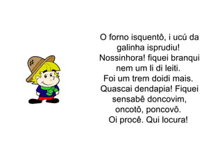 O forno isquentô, i ucú da galinha isprudiu! Nossinhora! fiquei branqui nem um li di leiti. Foi um trem doidi mais. Quascai dendapia! Fiquei sensabê doncovim, oncotô, poncovô. Oi procê. Qui locura!